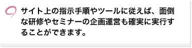 サイト上の指示手順やツールに従えば、面倒な研修やセミナーの企画運営も確実に実行することができます。