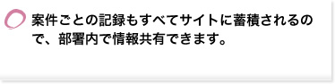 案件ごとの記録もすべてサイトに蓄積されるので、部署内で情報共有できます。