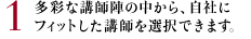 1 多彩な講師陣の中から、自社にフィットした講師を選択できます。