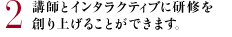 2 講師とインタラクティブに研修を創り上げることができます。
