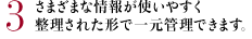 3 さまざまな情報が使いやすく整理された形で一元管理できます。