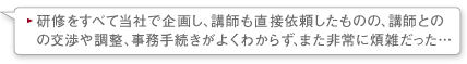 研修をすべて当社で企画し、講師も直接依頼したものの、講師との交渉や調整、事務手続きがよくわからず、また非常に煩雑だった…