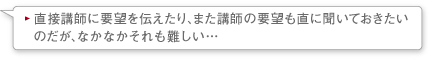 直接講師に要望を伝えたり、また講師の要望も直に聞いておきたいのだが、なかなかそれも難しい…